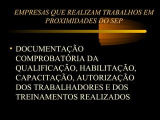 EMPRESAS QUE REALIZAM TRABALHOS EM
        PROXIMIDADES DO SEP


• DOCUMENTAÇÃO
  COMPROBATÓRIA DA
  QUALIFICAÇÃO, HABILITAÇÃO,
  CAPACITAÇÃO, AUTORIZAÇÃO
  DOS TRABALHADORES E DOS
  TREINAMENTOS REALIZADOS
 