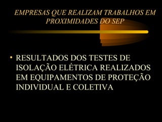 EMPRESAS QUE REALIZAM TRABALHOS EM
       PROXIMIDADES DO SEP




• RESULTADOS DOS TESTES DE
  ISOLAÇÃO ELÉTRICA REALIZADOS
  EM EQUIPAMENTOS DE PROTEÇÃO
  INDIVIDUAL E COLETIVA
 