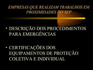 EMPRESAS QUE REALIZAM TRABALHOS EM
       PROXIMIDADES DO SEP


• DESCRIÇÃO DOS PROCEDIMENTOS
  PARA EMERGÊNCIAS

• CERTIFICAÇÕES DOS
  EQUIPAMENTOS DE PROTEÇÃO
  COLETIVA E INDIVIDUAL
 