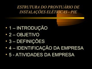 ESTRUTURA DO PRONTUÁRIO DE
        INSTALAÇÕES ELÉTRICAS - PIE


•   1 – INTRODUÇÃO
•   2 – OBJETIVO
•   3 – DEFINIÇÕES
•   4 – IDENTIFICAÇÃO DA EMPRESA
•   5 - ATIVIDADES DA EMPRESA
 