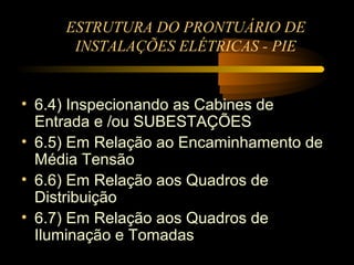 ESTRUTURA DO PRONTUÁRIO DE
      INSTALAÇÕES ELÉTRICAS - PIE


• 6.4) Inspecionando as Cabines de
  Entrada e /ou SUBESTAÇÕES
• 6.5) Em Relação ao Encaminhamento de
  Média Tensão
• 6.6) Em Relação aos Quadros de
  Distribuição
• 6.7) Em Relação aos Quadros de
  Iluminação e Tomadas
 