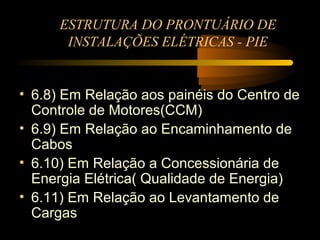 ESTRUTURA DO PRONTUÁRIO DE
       INSTALAÇÕES ELÉTRICAS - PIE


• 6.8) Em Relação aos painéis do Centro de
  Controle de Motores(CCM)
• 6.9) Em Relação ao Encaminhamento de
  Cabos
• 6.10) Em Relação a Concessionária de
  Energia Elétrica( Qualidade de Energia)
• 6.11) Em Relação ao Levantamento de
  Cargas
 