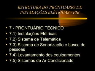 ESTRUTURA DO PRONTUÁRIO DE
       INSTALAÇÕES ELÉTRICAS - PIE


• 7 - PRONTUÁRIO TÉCNICO
• 7.1) Instalações Elétricas
• 7.2) Sistema de Telemática
• 7.3) Sistema de Sonorização e busca de
  pessoas
• 7.4) Levantamento dos equipamentos
• 7.5) Sistemas de Ar Condicionado
 