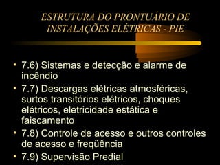 ESTRUTURA DO PRONTUÁRIO DE
       INSTALAÇÕES ELÉTRICAS - PIE


• 7.6) Sistemas e detecção e alarme de
  incêndio
• 7.7) Descargas elétricas atmosféricas,
  surtos transitórios elétricos, choques
  elétricos, eletricidade estática e
  faiscamento
• 7.8) Controle de acesso e outros controles
  de acesso e freqüência
• 7.9) Supervisão Predial
 