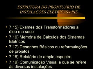 ESTRUTURA DO PRONTUÁRIO DE
       INSTALAÇÕES ELÉTRICAS - PIE


• 7.15) Exames dos Transformadores a
  óleo e a seco
• 7.16) Memória de Cálculos dos Sistemas
  Elétricos
• 7.17) Desenhos Básicos ou reformulações
  de projetos
• 7.18) Relatório de amplo espectro
• 7.19) Comunicação Visual a que se refere
  às diversas instalações
 