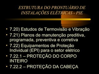 ESTRUTURA DO PRONTUÁRIO DE
      INSTALAÇÕES ELÉTRICAS - PIE


• 7.20) Estudos de Termovisão e Vibração
• 7.21) Planos de manutenção preditiva,
  programada, preventiva e corretiva
• 7.22) Equipamentos de Proteção
  Individual (EPI) para o setor elétrico
• 7.22.1 – PROTEÇÃO DO CORPO
  INTEIRO
• 7.22.2 – PROTEÇÃO DA CABEÇA
 