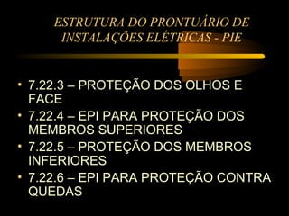 ESTRUTURA DO PRONTUÁRIO DE
      INSTALAÇÕES ELÉTRICAS - PIE


• 7.22.3 – PROTEÇÃO DOS OLHOS E
  FACE
• 7.22.4 – EPI PARA PROTEÇÃO DOS
  MEMBROS SUPERIORES
• 7.22.5 – PROTEÇÃO DOS MEMBROS
  INFERIORES
• 7.22.6 – EPI PARA PROTEÇÃO CONTRA
  QUEDAS
 