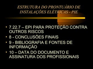 ESTRUTURA DO PRONTUÁRIO DE
      INSTALAÇÕES ELÉTRICAS - PIE


• 7.22.7 – EPI PARA PROTEÇÃO CONTRA
  OUTROS RISCOS
• 8 - CONCLUSÕES FINAIS
• 9 - BIBLIOGRAFIA E FONTES DE
  INFORMAÇÃO
• 10 – DATA DO DOCUMENTO E
  ASSINATURA DOS PROFISSIONAIS
 