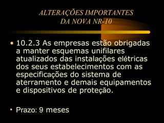 ALTERAÇÕES IMPORTANTES
             DA NOVA NR-10

• 10.2.3 As empresas estão obrigadas
  a manter esquemas unifilares
  atualizados das instalações elétricas
  dos seus estabelecimentos com as
  especificações do sistema de
  aterramento e demais equipamentos
  e dispositivos de proteção.

• Prazo: 9 meses
 