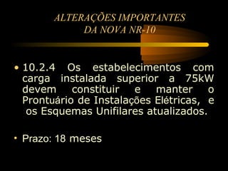 ALTERAÇÕES IMPORTANTES
             DA NOVA NR-10


• 10.2.4 Os estabelecimentos com
  carga instalada superior a 75kW
  devem     constituir  e   manter     o
  Prontuário de Instalações Elétricas, e
   os Esquemas Unifilares atualizados.

• Prazo: 18 meses
 