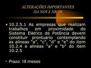 ALTERAÇÕES IMPORTANTES
             DA NOVA NR-10


• 10.2.5.1 As empresas que realizam
  trabalhos    em     proximidade      do
  Sistema Elétrico de Potência devem
  constituir prontuário contemplando
  as alíneas “a”, “c”, “d” e “e” do item
  10.2.4 e alíneas “a” e “b” do item
  10.2.5

• Prazo: 18 meses
 
