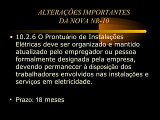ALTERAÇÕES IMPORTANTES
             DA NOVA NR-10

• 10.2.6 O Prontuário de Instalações
  Elétricas deve ser organizado e mantido
  atualizado pelo empregador ou pessoa
  formalmente designada pela empresa,
  devendo permanecer à disposição dos
  trabalhadores envolvidos nas instalações e
  serviços em eletricidade.

• Prazo: 18 meses
 