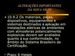ALTERAÇÕES IMPORTANTES
            DA NOVA NR-10

• 10.9.2 Os materiais, peças,
  dispositivos, equipamentos e
  sistemas destinados à aplicação em
  instalações elétricas de ambientes
  com atmosferas potencialmente
  explosivas devem ser avaliados
  quanto à sua conformidade, no
  âmbito do Sistema Brasileiro de
  Certificação.

• Prazo: 6 meses
 