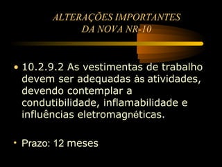 ALTERAÇÕES IMPORTANTES
            DA NOVA NR-10


• 10.2.9.2 As vestimentas de trabalho
  devem ser adequadas às atividades,
  devendo contemplar a
  condutibilidade, inflamabilidade e
  influências eletromagnéticas.

• Prazo: 12 meses
 