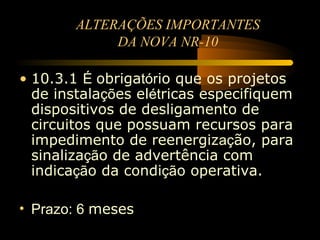 ALTERAÇÕES IMPORTANTES
             DA NOVA NR-10

• 10.3.1 É obrigatório que os projetos
  de instalações elétricas especifiquem
  dispositivos de desligamento de
  circuitos que possuam recursos para
  impedimento de reenergização, para
  sinalização de advertência com
  indicação da condição operativa.

• Prazo: 6 meses
 