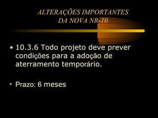 ALTERAÇÕES IMPORTANTES
            DA NOVA NR-10


• 10.3.6 Todo projeto deve prever
  condições para a adoção de
  aterramento temporário.

• Prazo: 6 meses
 