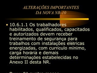 ALTERAÇÕES IMPORTANTES
             DA NOVA NR-10

• 10.6.1.1 Os trabalhadores
  habilitados, qualificados, capacitados
  e autorizados devem receber
  treinamento de segurança para
  trabalhos com instalações elétricas
  energizadas, com currículo mínimo,
  carga horária e demais
  determinações estabelecidas no
  Anexo II desta NR.
 