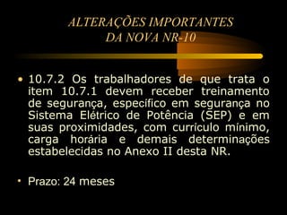 ALTERAÇÕES IMPORTANTES
             DA NOVA NR-10


• 10.7.2 Os trabalhadores de que trata o
  item 10.7.1 devem receber treinamento
  de segurança, específico em segurança no
  Sistema Elétrico de Potência (SEP) e em
  suas proximidades, com currículo mínimo,
  carga horária e demais determinações
  estabelecidas no Anexo II desta NR.

• Prazo: 24 meses
 