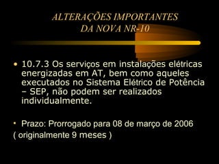 ALTERAÇÕES IMPORTANTES
              DA NOVA NR-10


• 10.7.3 Os serviços em instalações elétricas
  energizadas em AT, bem como aqueles
  executados no Sistema Elétrico de Potência
  – SEP, não podem ser realizados
  individualmente.

• Prazo: Prorrogado para 08 de março de 2006
( originalmente 9 meses )
 