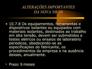 ALTERAÇÕES IMPORTANTES
              DA NOVA NR-10

• 10.7.8 Os equipamentos, ferramentas e
  dispositivos isolantes ou equipados com
  materiais isolantes, destinados ao trabalho
  em alta tensão, devem ser submetidos a
  testes elétricos ou ensaios de laboratório
  periódicos, obedecendo-se as
  especificações do fabricante, os
  procedimentos da empresa e na ausência
  desses, anualmente.

• Prazo: 9 meses
 