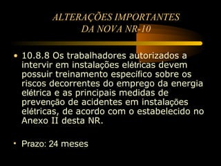 ALTERAÇÕES IMPORTANTES
              DA NOVA NR-10

• 10.8.8 Os trabalhadores autorizados a
  intervir em instalações elétricas devem
  possuir treinamento específico sobre os
  riscos decorrentes do emprego da energia
  elétrica e as principais medidas de
  prevenção de acidentes em instalações
  elétricas, de acordo com o estabelecido no
  Anexo II desta NR.

• Prazo: 24 meses
 