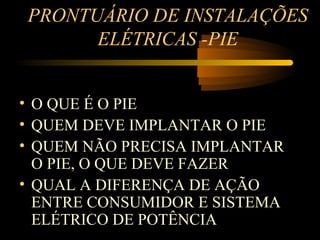 PRONTUÁRIO DE INSTALAÇÕES
      ELÉTRICAS -PIE


• O QUE É O PIE
• QUEM DEVE IMPLANTAR O PIE
• QUEM NÃO PRECISA IMPLANTAR
  O PIE, O QUE DEVE FAZER
• QUAL A DIFERENÇA DE AÇÃO
  ENTRE CONSUMIDOR E SISTEMA
  ELÉTRICO DE POTÊNCIA
 