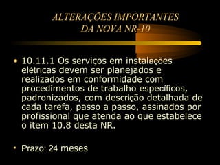 ALTERAÇÕES IMPORTANTES
             DA NOVA NR-10


• 10.11.1 Os serviços em instalações
  elétricas devem ser planejados e
  realizados em conformidade com
  procedimentos de trabalho específicos,
  padronizados, com descrição detalhada de
  cada tarefa, passo a passo, assinados por
  profissional que atenda ao que estabelece
  o item 10.8 desta NR.

• Prazo: 24 meses
 