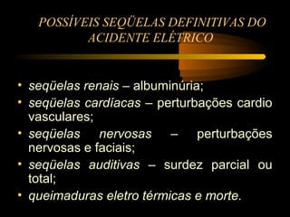 POSSÍVEIS SEQÜELAS DEFINITIVAS DO
          ACIDENTE ELÉTRICO


• seqüelas renais – albuminúria;
• seqüelas cardíacas – perturbações cardio
  vasculares;
• seqüelas nervosas – perturbações
  nervosas e faciais;
• seqüelas auditivas – surdez parcial ou
  total;
• queimaduras eletro térmicas e morte.
 