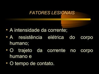 FATORES LESIONAIS


• A intensidade da corrente;
• A resistência elétrica do corpo
  humano;
• O trajeto da corrente no corpo
  humano e
• O tempo de contato.
 