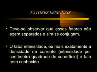FATORES LESIONAIS


• Deve-se observar que esses fatores não
  agem separados e sim se conjugam.

• O fator intensidade, ou mais exatamente a
  densidade de corrente (intensidade por
  centímetro quadrado de superfície) é fato
  bem conhecido.
 
