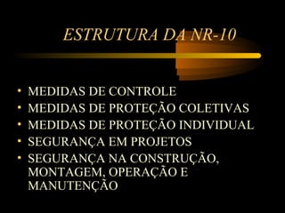 ESTRUTURA DA NR-10


•   MEDIDAS DE CONTROLE
•   MEDIDAS DE PROTEÇÃO COLETIVAS
•   MEDIDAS DE PROTEÇÃO INDIVIDUAL
•   SEGURANÇA EM PROJETOS
•   SEGURANÇA NA CONSTRUÇÃO,
    MONTAGEM, OPERAÇÃO E
    MANUTENÇÃO
 