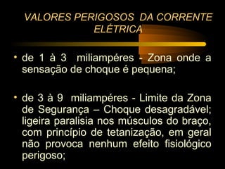 VALORES PERIGOSOS DA CORRENTE
             ELÉTRICA

• de 1 à 3 miliampéres - Zona onde a
  sensação de choque é pequena;

• de 3 à 9 miliampéres - Limite da Zona
  de Segurança – Choque desagradável;
  ligeira paralisia nos músculos do braço,
  com princípio de tetanização, em geral
  não provoca nenhum efeito fisiológico
  perigoso;
 