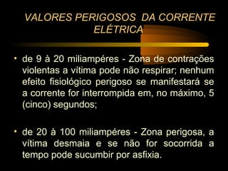 VALORES PERIGOSOS DA CORRENTE
             ELÉTRICA

• de 9 à 20 miliampéres - Zona de contrações
  violentas a vítima pode não respirar; nenhum
  efeito fisiológico perigoso se manifestará se
  a corrente for interrompida em, no máximo, 5
  (cinco) segundos;

• de 20 à 100 miliampéres - Zona perigosa, a
  vítima desmaia e se não for socorrida a
  tempo pode sucumbir por asfixia.
 