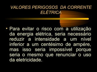 VALORES PERIGOSOS DA CORRENTE
             ELÉTRICA


• Para evitar o risco com a utilização
  da energia elétrica, seria necessário
  reduzir a intensidade a um nível
  inferior a um centésimo de ampére,
  mas isso seria impossível porque
  seria o mesmo que renunciar o uso
  da eletricidade.
 