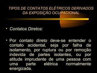 TIPOS DE CONTATOS ELÉTRICOS DERIVADOS
        DA EXPOSIÇÃO OCUPACIONAL



• Contatos Diretos:

• Por contato direto deve-se entender o
  contato acidental, seja por falha de
  isolamento, por ruptura ou por remoção
  indevida de partes isolantes, ou por
  atitude imprudente de uma pessoa com
  uma      parte   elétrica  normalmente
  energizada.
 