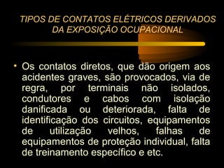 TIPOS DE CONTATOS ELÉTRICOS DERIVADOS
        DA EXPOSIÇÃO OCUPACIONAL



• Os contatos diretos, que dão origem aos
  acidentes graves, são provocados, via de
  regra, por terminais não isolados,
  condutores e cabos com isolação
  danificada ou deteriorada, falta de
  identificação dos circuitos, equipamentos
  de      utilização velhos,     falhas  de
  equipamentos de proteção individual, falta
  de treinamento específico e etc.
 