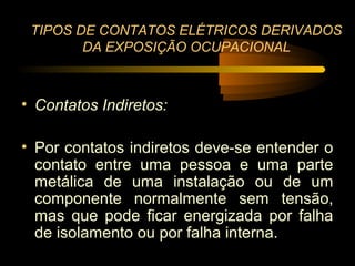 TIPOS DE CONTATOS ELÉTRICOS DERIVADOS
        DA EXPOSIÇÃO OCUPACIONAL



• Contatos Indiretos:

• Por contatos indiretos deve-se entender o
  contato entre uma pessoa e uma parte
  metálica de uma instalação ou de um
  componente normalmente sem tensão,
  mas que pode ficar energizada por falha
  de isolamento ou por falha interna.
 
