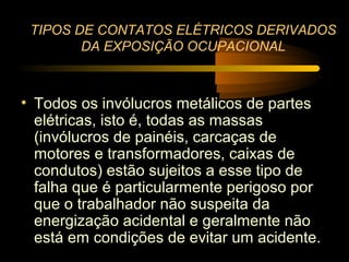 TIPOS DE CONTATOS ELÉTRICOS DERIVADOS
        DA EXPOSIÇÃO OCUPACIONAL



• Todos os invólucros metálicos de partes
  elétricas, isto é, todas as massas
  (invólucros de painéis, carcaças de
  motores e transformadores, caixas de
  condutos) estão sujeitos a esse tipo de
  falha que é particularmente perigoso por
  que o trabalhador não suspeita da
  energização acidental e geralmente não
  está em condições de evitar um acidente.
 