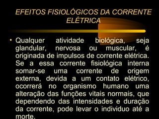 EFEITOS FISIOLÓGICOS DA CORRENTE
              ELÉTRICA

• Qualquer     atividade   biológica,   seja
  glandular, nervosa ou muscular, é
  originada de impulsos de corrente elétrica.
  Se a essa corrente fisiológica interna
  somar-se uma corrente de origem
  externa, devida a um contato elétrico,
  ocorrerá no organismo humano uma
  alteração das funções vitais normais, que
  dependendo das intensidades e duração
  da corrente, pode levar o individuo até a
  morte.
 