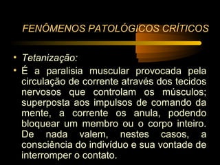 FENÔMENOS PATOLÓGICOS CRÍTICOS

• Tetanização:
• É a paralisia muscular provocada pela
  circulação de corrente através dos tecidos
  nervosos que controlam os músculos;
  superposta aos impulsos de comando da
  mente, a corrente os anula, podendo
  bloquear um membro ou o corpo inteiro.
  De nada valem, nestes casos, a
  consciência do indivíduo e sua vontade de
  interromper o contato.
 