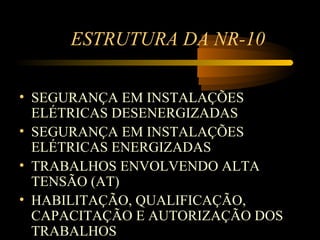 ESTRUTURA DA NR-10

• SEGURANÇA EM INSTALAÇÕES
  ELÉTRICAS DESENERGIZADAS
• SEGURANÇA EM INSTALAÇÕES
  ELÉTRICAS ENERGIZADAS
• TRABALHOS ENVOLVENDO ALTA
  TENSÃO (AT)
• HABILITAÇÃO, QUALIFICAÇÃO,
  CAPACITAÇÃO E AUTORIZAÇÃO DOS
  TRABALHOS
 