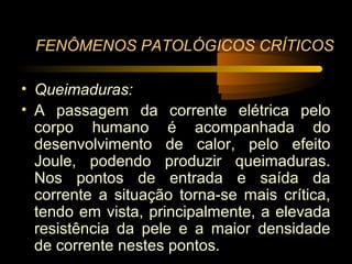 FENÔMENOS PATOLÓGICOS CRÍTICOS

• Queimaduras:
• A passagem da corrente elétrica pelo
  corpo humano é acompanhada do
  desenvolvimento de calor, pelo efeito
  Joule, podendo produzir queimaduras.
  Nos pontos de entrada e saída da
  corrente a situação torna-se mais crítica,
  tendo em vista, principalmente, a elevada
  resistência da pele e a maior densidade
  de corrente nestes pontos.
 