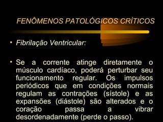 FENÔMENOS PATOLÓGICOS CRÍTICOS

• Fibrilação Ventricular:

• Se a corrente atinge diretamente o
  músculo cardíaco, poderá perturbar seu
  funcionamento regular. Os impulsos
  periódicos que em condições normais
  regulam as contrações (sístole) e as
  expansões (diástole) são alterados e o
  coração       passa      a        vibrar
  desordenadamente (perde o passo).
 