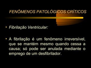 FENÔMENOS PATOLÓGICOS CRÍTICOS


• Fibrilação Ventricular:

• A fibrilação é um fenômeno irreversível,
  que se mantém mesmo quando cessa a
  causa; só pode ser anulada mediante o
  emprego de um desfibrilador.
 