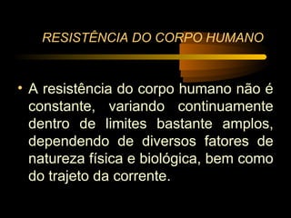 RESISTÊNCIA DO CORPO HUMANO


• A resistência do corpo humano não é
  constante, variando continuamente
  dentro de limites bastante amplos,
  dependendo de diversos fatores de
  natureza física e biológica, bem como
  do trajeto da corrente.
 