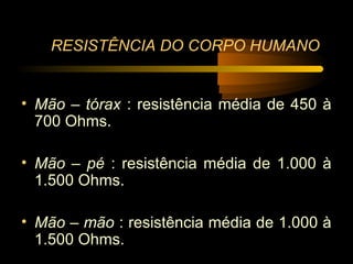 RESISTÊNCIA DO CORPO HUMANO


• Mão – tórax : resistência média de 450 à
  700 Ohms.

• Mão – pé : resistência média de 1.000 à
  1.500 Ohms.

• Mão – mão : resistência média de 1.000 à
  1.500 Ohms.
 