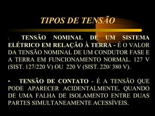 TIPOS DE TENSÃO
•    TENSÃO NOMINAL DE UM SISTEMA
ELÉTRICO EM RELAÇÃO À TERRA - É O VALOR
DA TENSÃO NOMINAL DE UM CONDUTOR FASE E
A TERRA EM FUNCIONAMENTO NORMAL. 127 V
(SIST. 127/220 V) OU 220 V (SIST. 220/ 380 V).

• TENSÃO DE CONTATO - É A TENSÃO QUE
PODE APARECER ACIDENTALMENTE, QUANDO
DE UMA FALHA DE ISOLAMENTO ENTRE DUAS
PARTES SIMULTANEAMENTE ACESSÍVEIS.
 