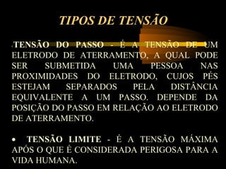 TIPOS DE TENSÃO
TENSÃO DO PASSO - É A TENSÃO DE UM
•


ELETRODO DE ATERRAMENTO, A QUAL PODE
SER   SUBMETIDA     UMA    PESSOA    NAS
PROXIMIDADES DO ELETRODO, CUJOS PÉS
ESTEJAM    SEPARADOS    PELA   DISTÂNCIA
EQUIVALENTE A UM PASSO. DEPENDE DA
POSIÇÃO DO PASSO EM RELAÇÃO AO ELETRODO
DE ATERRAMENTO.

• TENSÃO LIMITE - É A TENSÃO MÁXIMA
APÓS O QUE É CONSIDERADA PERIGOSA PARA A
VIDA HUMANA.
 