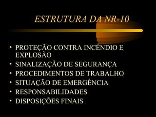 ESTRUTURA DA NR-10

• PROTEÇÃO CONTRA INCÊNDIO E
  EXPLOSÃO
• SINALIZAÇÃO DE SEGURANÇA
• PROCEDIMENTOS DE TRABALHO
• SITUAÇÃO DE EMERGÊNCIA
• RESPONSABILIDADES
• DISPOSIÇÕES FINAIS
 