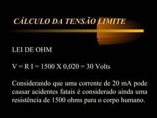 CÁLCULO DA TENSÃO LIMITE


LEI DE OHM

V = R I = 1500 X 0,020 = 30 Volts

Considerando que uma corrente de 20 mA pode
causar acidentes fatais é considerado ainda uma
resistência de 1500 ohms para o corpo humano.
 